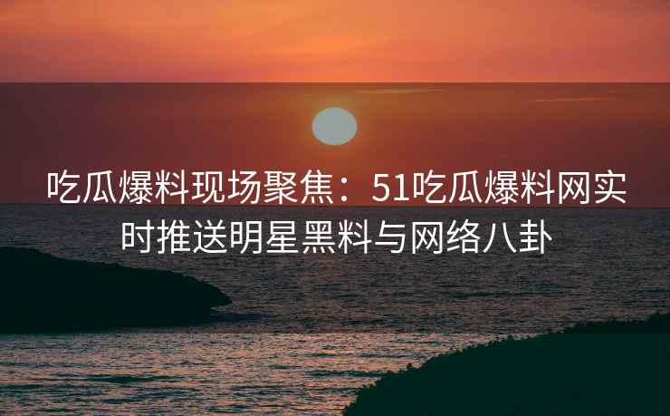 吃瓜爆料现场聚焦：51吃瓜爆料网实时推送明星黑料与网络八卦