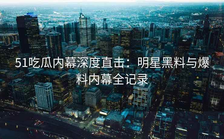 51吃瓜内幕深度直击：明星黑料与爆料内幕全记录