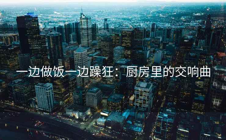 一边做饭一边躁狂：厨房里的交响曲