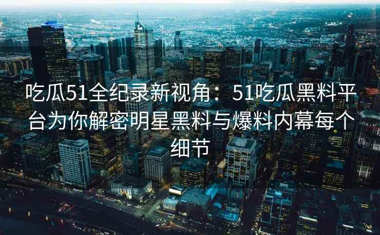 吃瓜51全纪录新视角：51吃瓜黑料平台为你解密明星黑料与爆料内幕每个细节