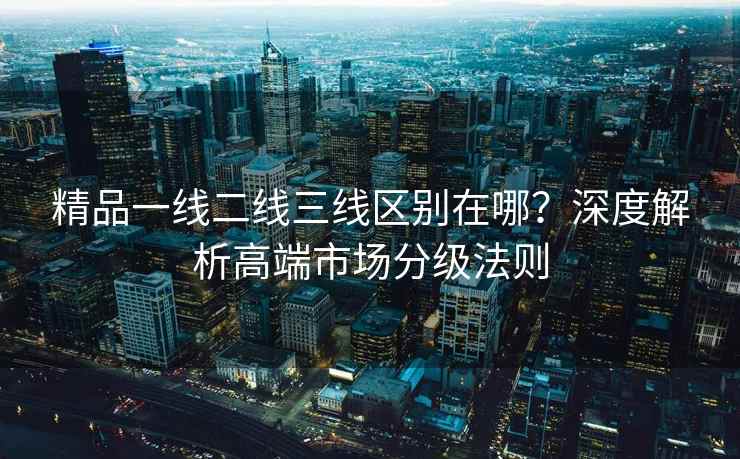 精品一线二线三线区别在哪？深度解析高端市场分级法则