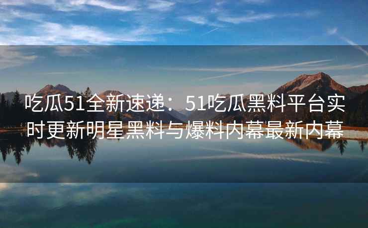 吃瓜51全新速递：51吃瓜黑料平台实时更新明星黑料与爆料内幕最新内幕