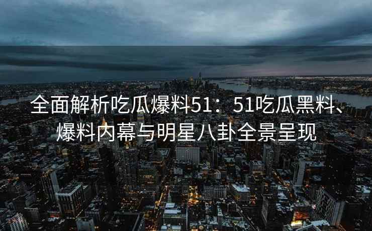 全面解析吃瓜爆料51：51吃瓜黑料、爆料内幕与明星八卦全景呈现