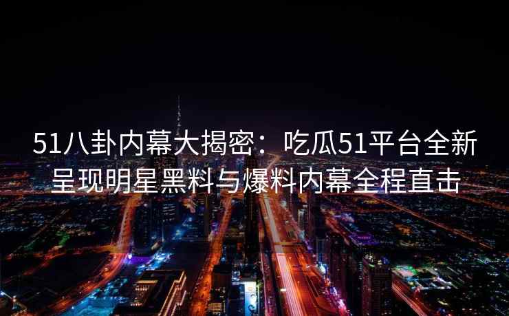 51八卦内幕大揭密：吃瓜51平台全新呈现明星黑料与爆料内幕全程直击