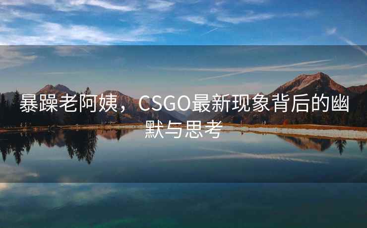 暴躁老阿姨，CSGO最新现象背后的幽默与思考