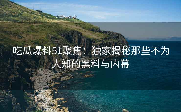 吃瓜爆料51聚焦：独家揭秘那些不为人知的黑料与内幕
