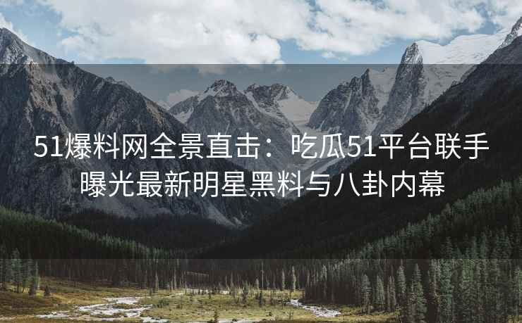 51爆料网全景直击：吃瓜51平台联手曝光最新明星黑料与八卦内幕