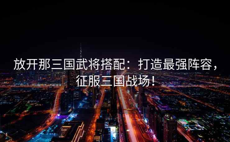 放开那三国武将搭配：打造最强阵容，征服三国战场！