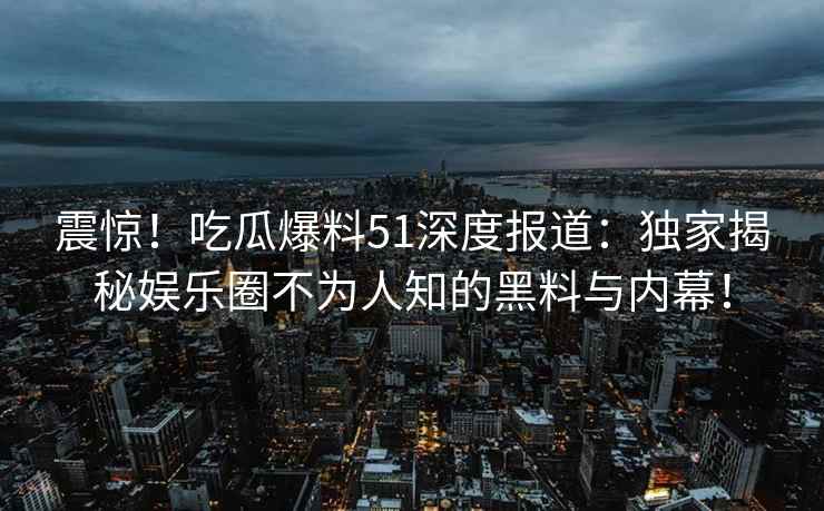 震惊！吃瓜爆料51深度报道：独家揭秘娱乐圈不为人知的黑料与内幕！