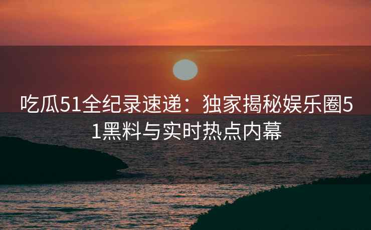 吃瓜51全纪录速递：独家揭秘娱乐圈51黑料与实时热点内幕