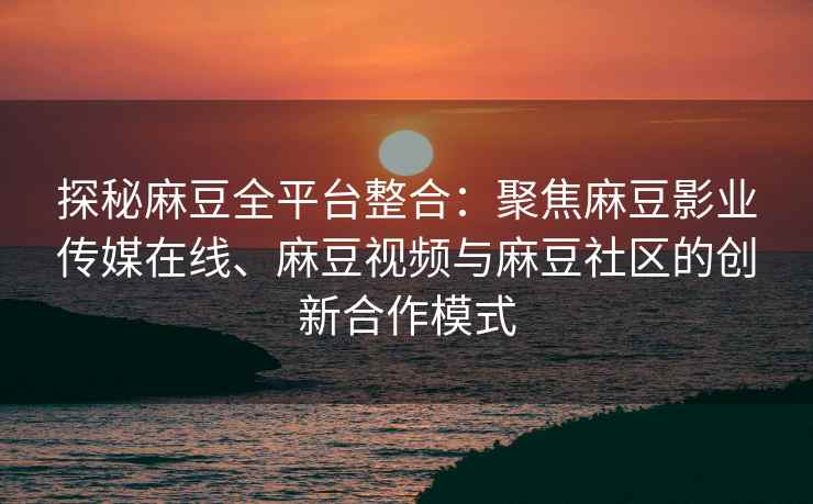 探秘麻豆全平台整合：聚焦麻豆影业传媒在线、麻豆视频与麻豆社区的创新合作模式