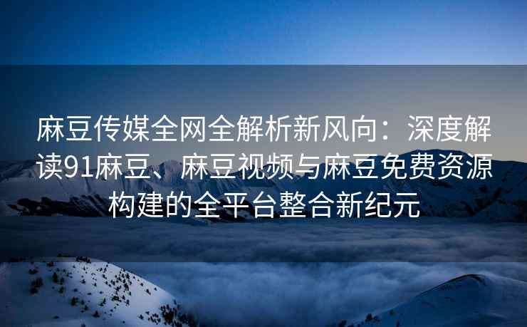 麻豆传媒全网全解析新风向：深度解读91麻豆、麻豆视频与麻豆免费资源构建的全平台整合新纪元