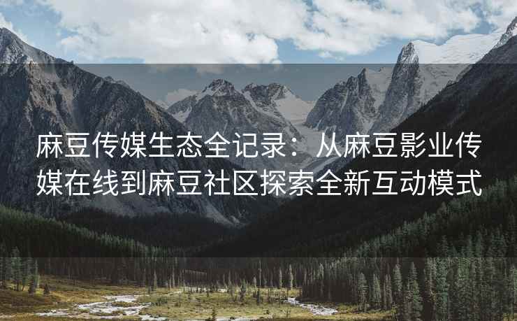 麻豆传媒生态全记录：从麻豆影业传媒在线到麻豆社区探索全新互动模式