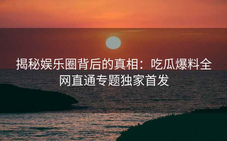 揭秘娱乐圈背后的真相：吃瓜爆料全网直通专题独家首发