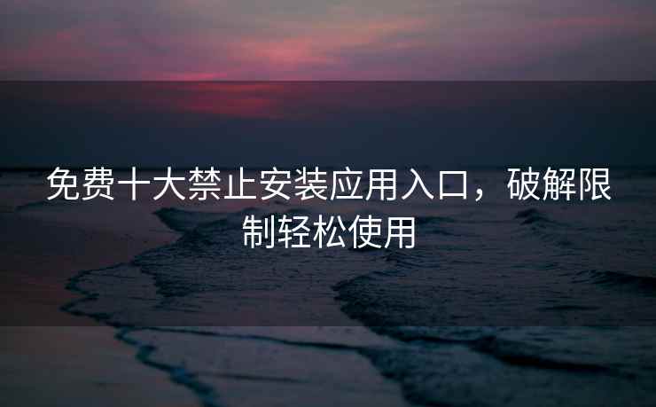 免费十大禁止安装应用入口，破解限制轻松使用