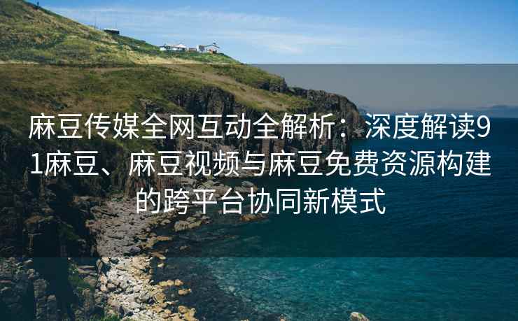 麻豆传媒全网互动全解析：深度解读91麻豆、麻豆视频与麻豆免费资源构建的跨平台协同新模式
