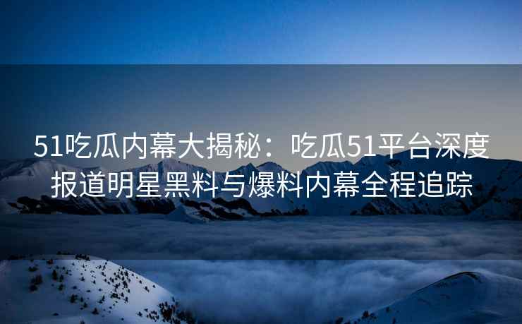51吃瓜内幕大揭秘：吃瓜51平台深度报道明星黑料与爆料内幕全程追踪