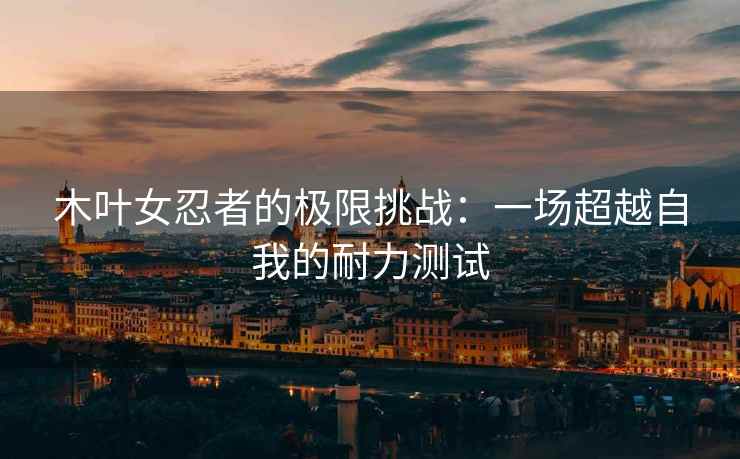 木叶女忍者的极限挑战：一场超越自我的耐力测试