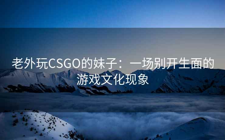 老外玩CSGO的妹子：一场别开生面的游戏文化现象