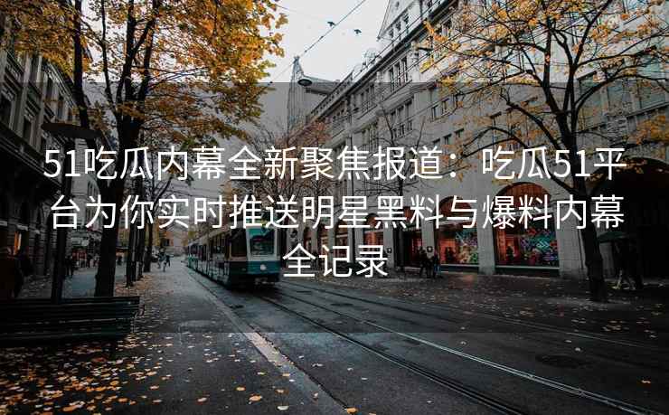 51吃瓜内幕全新聚焦报道：吃瓜51平台为你实时推送明星黑料与爆料内幕全记录
