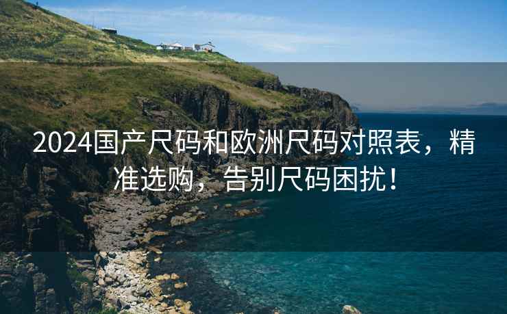 2024国产尺码和欧洲尺码对照表，精准选购，告别尺码困扰！