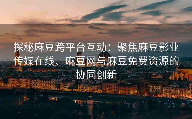 探秘麻豆跨平台互动：聚焦麻豆影业传媒在线、麻豆网与麻豆免费资源的协同创新