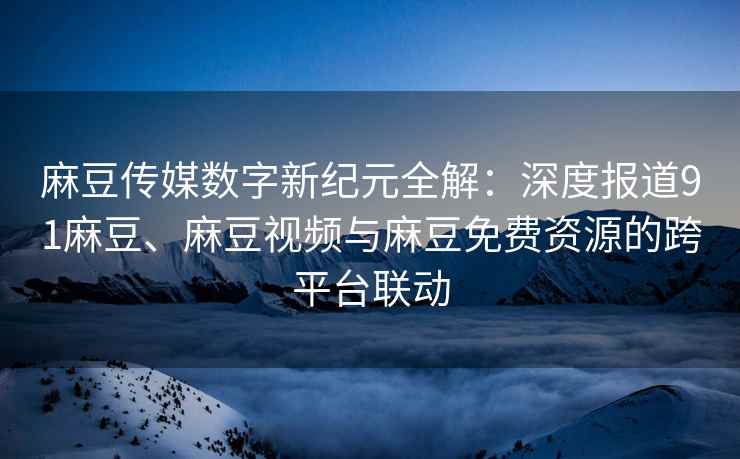 麻豆传媒数字新纪元全解：深度报道91麻豆、麻豆视频与麻豆免费资源的跨平台联动