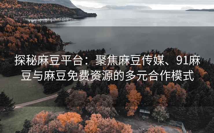 探秘麻豆平台：聚焦麻豆传媒、91麻豆与麻豆免费资源的多元合作模式