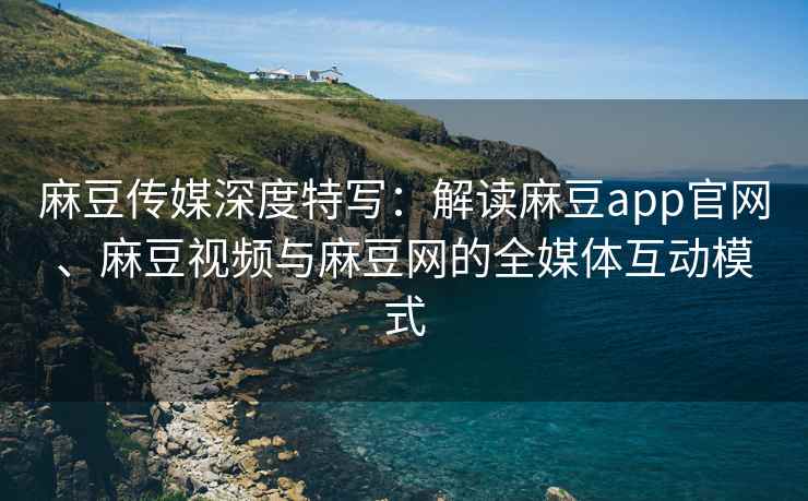 麻豆传媒深度特写：解读麻豆app官网、麻豆视频与麻豆网的全媒体互动模式