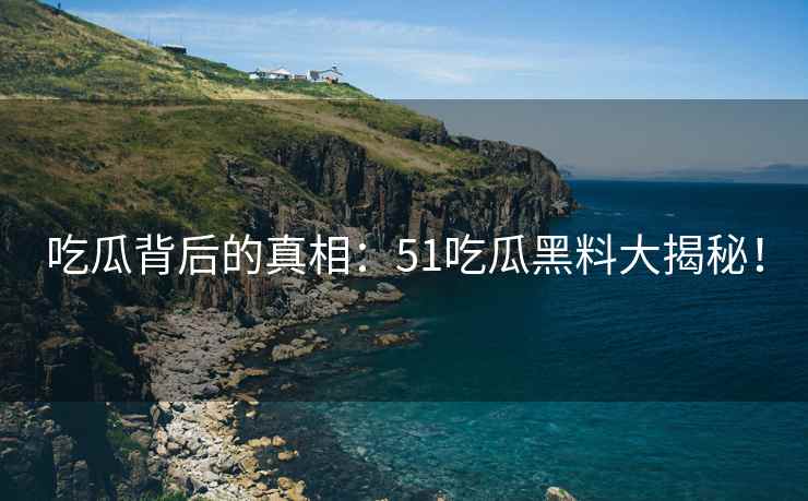 吃瓜背后的真相：51吃瓜黑料大揭秘！