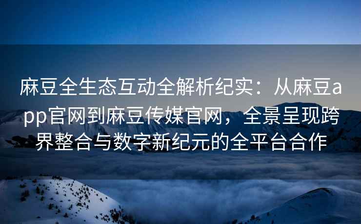 麻豆全生态互动全解析纪实：从麻豆app官网到麻豆传媒官网，全景呈现跨界整合与数字新纪元的全平台合作