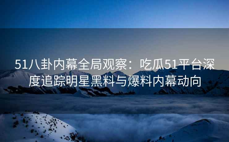 51八卦内幕全局观察：吃瓜51平台深度追踪明星黑料与爆料内幕动向