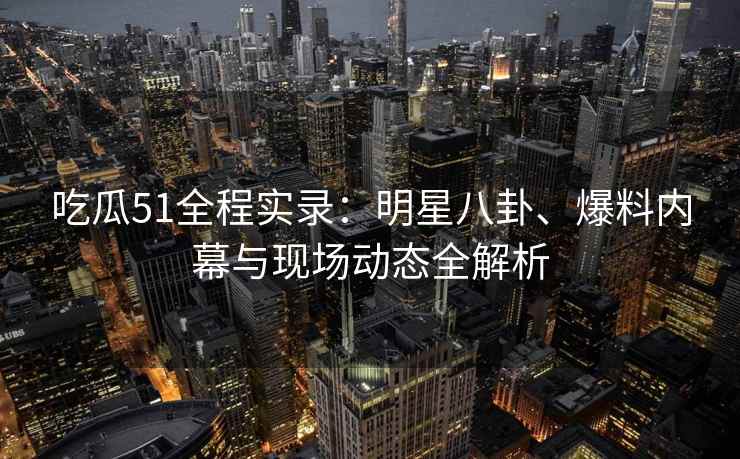 吃瓜51全程实录：明星八卦、爆料内幕与现场动态全解析