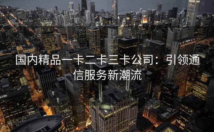 国内精品一卡二卡三卡公司：引领通信服务新潮流