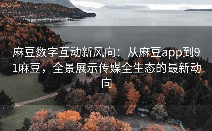 麻豆数字互动新风向：从麻豆app到91麻豆，全景展示传媒全生态的最新动向