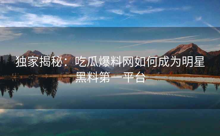 独家揭秘：吃瓜爆料网如何成为明星黑料第一平台