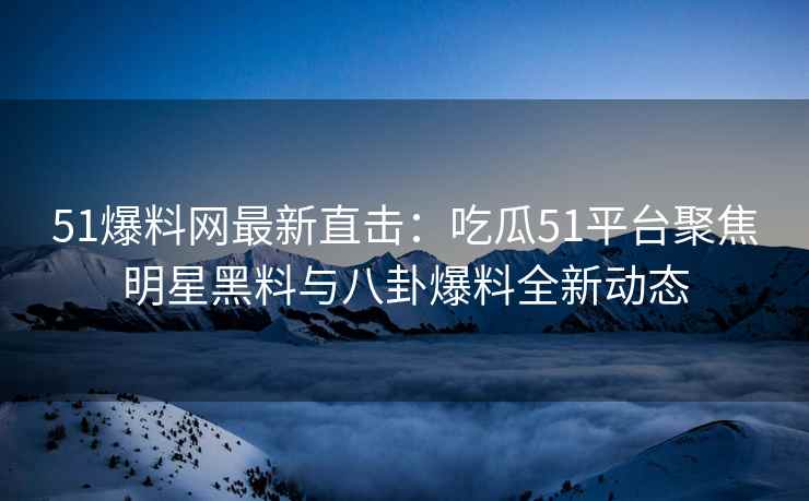 51爆料网最新直击：吃瓜51平台聚焦明星黑料与八卦爆料全新动态