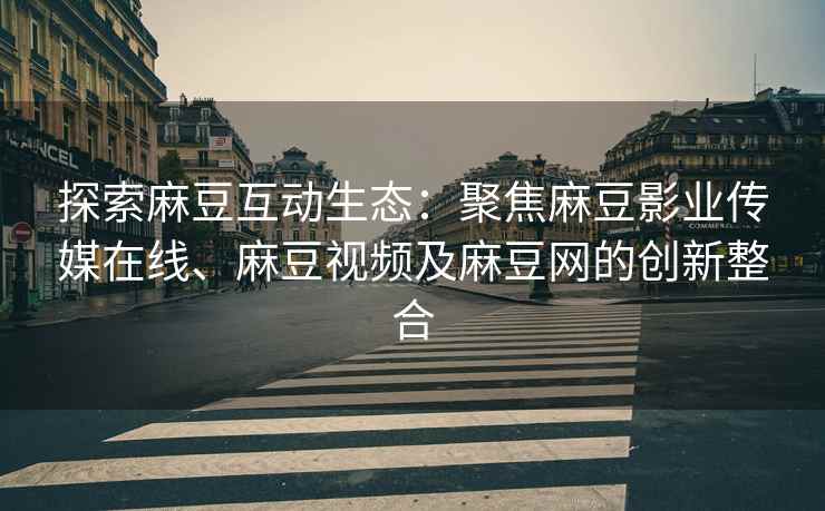 探索麻豆互动生态：聚焦麻豆影业传媒在线、麻豆视频及麻豆网的创新整合